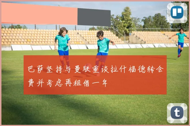 巴萨坚持与曼联重谈拉什福德转会费并考虑再租借一年