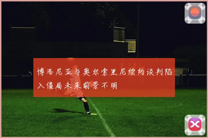 博洛尼亚与奥尔索里尼续约谈判陷入僵局未来前景不明