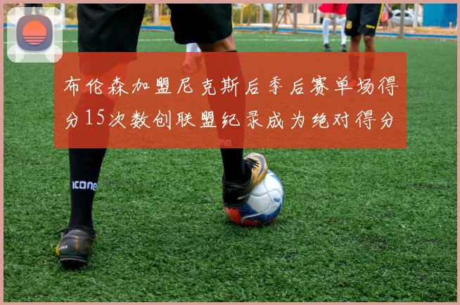 布伦森加盟尼克斯后季后赛单场得分15次数创联盟纪录成为绝对得分王
