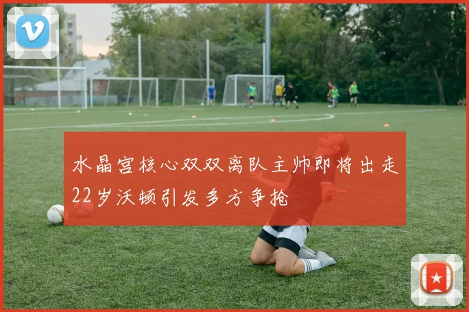 水晶宫核心双双离队主帅即将出走22岁沃顿引发多方争抢