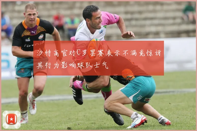 沙特高官对C罗罢赛表示不满竟惊讶其行为影响球队士气