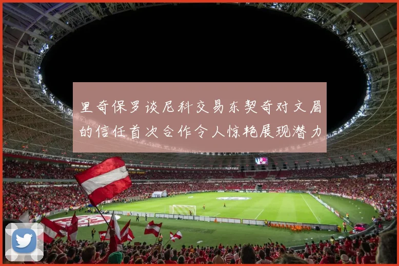 里奇保罗谈尼科交易东契奇对文眉的信任首次合作令人惊艳展现潜力