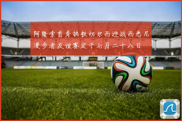 阿隆索首秀执教切尔西迎战西悉尼漫步者友谊赛定于七月二十八日
