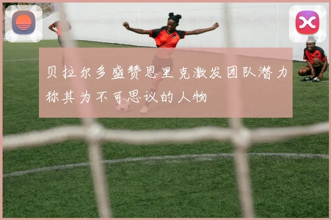 贝拉尔多盛赞恩里克激发团队潜力称其为不可思议的人物