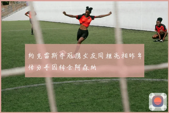 约克雷斯夺冠携女友同框亮相昨年传分手因转会阿森纳