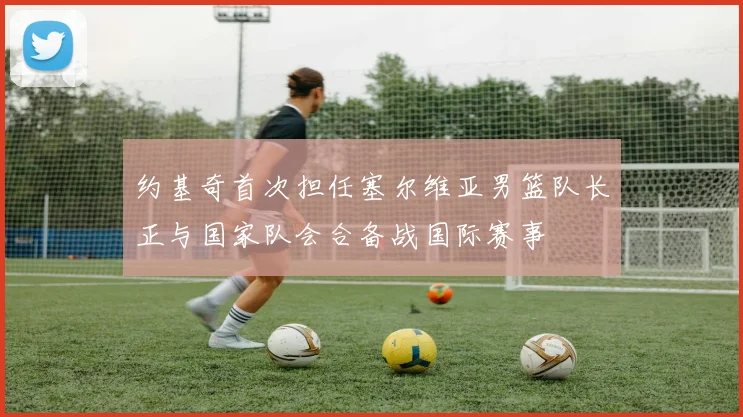 约基奇首次担任塞尔维亚男篮队长正与国家队会合备战国际赛事