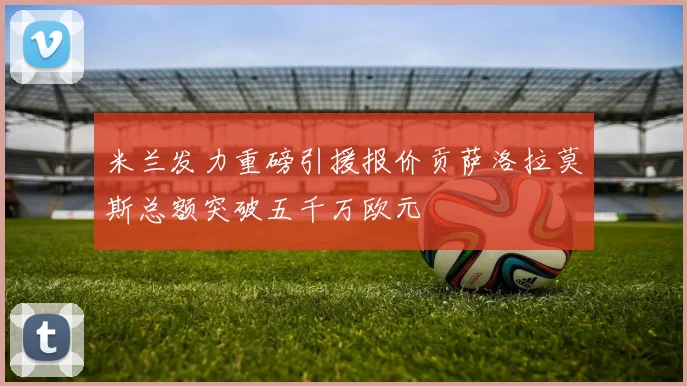 米兰发力重磅引援报价贡萨洛拉莫斯总额突破五千万欧元