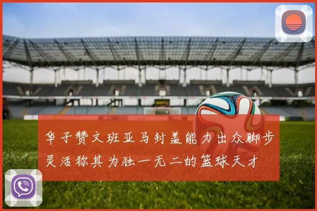华子赞文班亚马封盖能力出众脚步灵活称其为独一无二的篮球天才