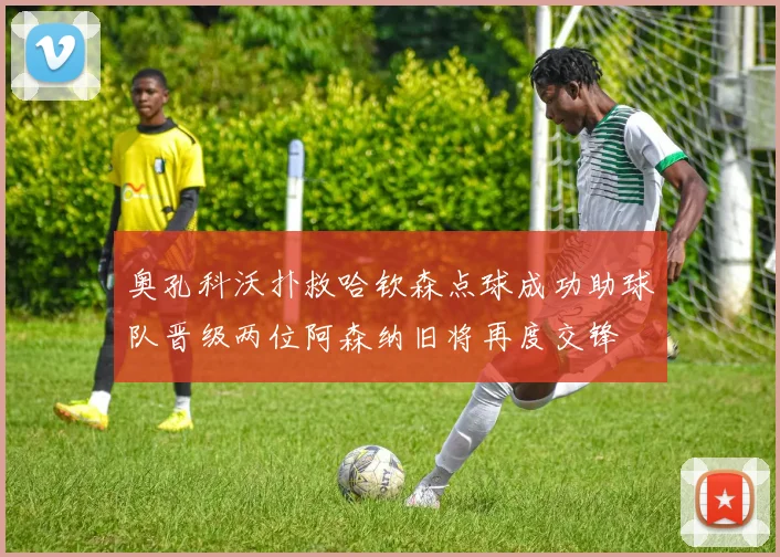 奥孔科沃扑救哈钦森点球成功助球队晋级两位阿森纳旧将再度交锋