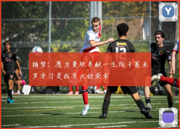 梅努：愿为曼联奉献一生向卡塞米罗学习是我莫大的荣幸