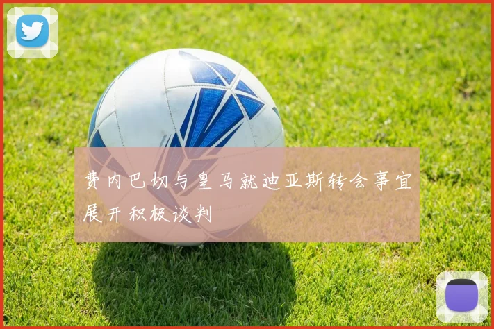 费内巴切与皇马就迪亚斯转会事宜展开积极谈判