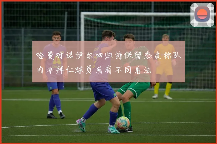 哈曼对诺伊尔回归持保留态度称队内非拜仁球员或有不同看法