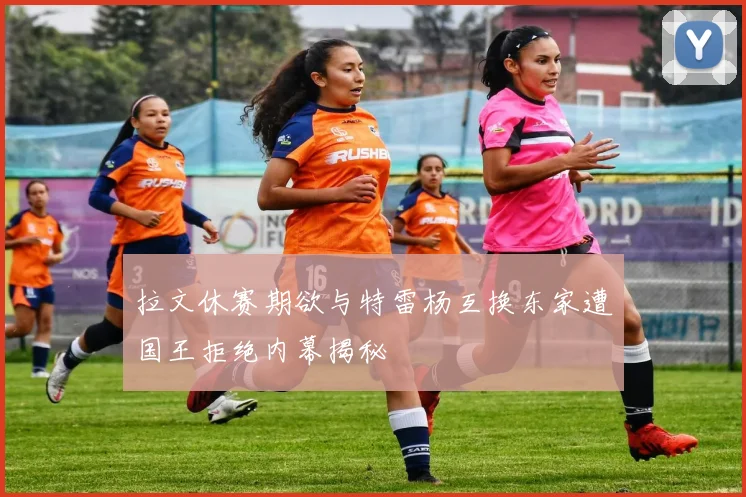拉文休赛期欲与特雷杨互换东家遭国王拒绝内幕揭秘