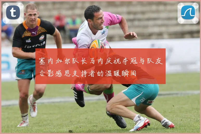 塞内加尔队长马内庆祝夺冠与队友合影感恩支持者的温暖瞬间