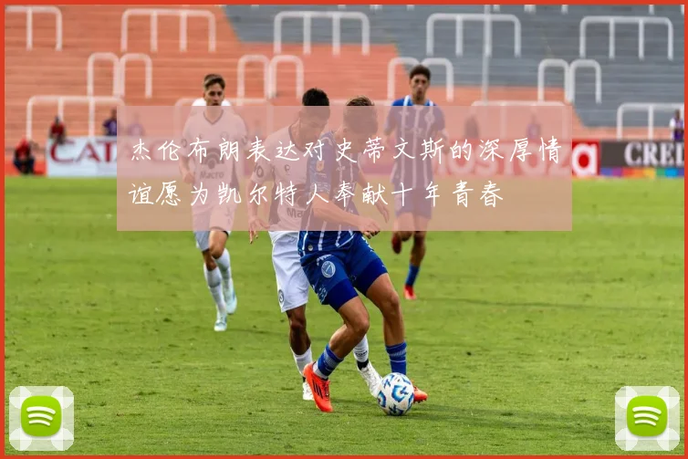 杰伦布朗表达对史蒂文斯的深厚情谊愿为凯尔特人奉献十年青春