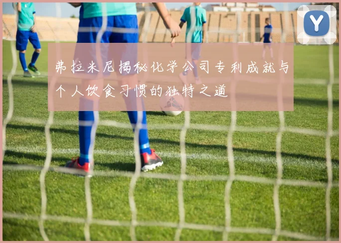 弗拉米尼揭秘化学公司专利成就与个人饮食习惯的独特之道