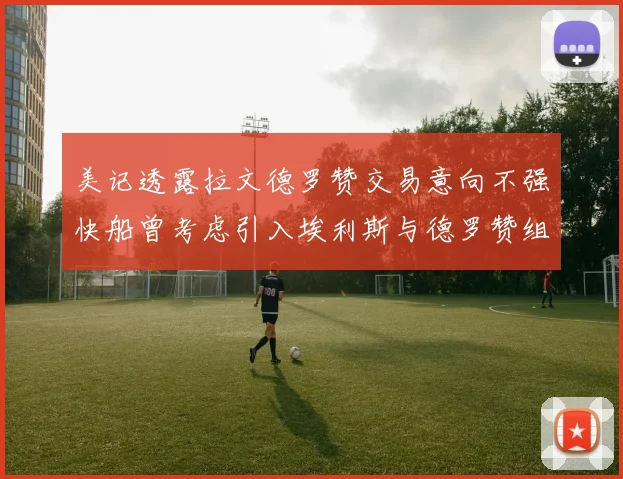 美记透露拉文德罗赞交易意向不强快船曾考虑引入埃利斯与德罗赞组合