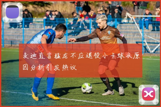 麦迪直言猛龙不应退役小卡球衣原因分析引发热议