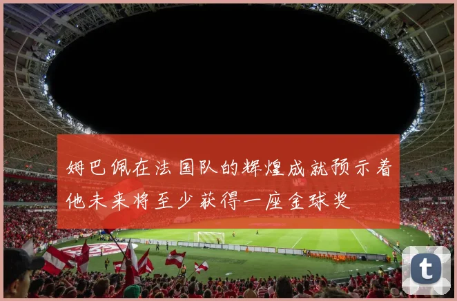 姆巴佩在法国队的辉煌成就预示着他未来将至少获得一座金球奖
