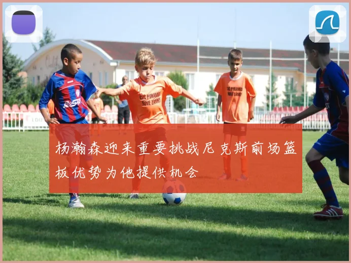杨瀚森迎来重要挑战尼克斯前场篮板优势为他提供机会