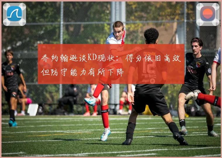 乔约翰逊谈KD现状：得分依旧高效但防守能力有所下降