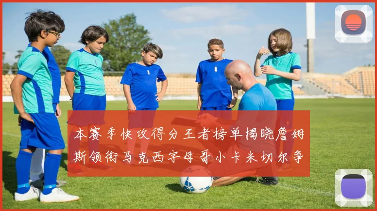 本赛季快攻得分王者榜单揭晓詹姆斯领衔马克西字母哥小卡米切尔争辉