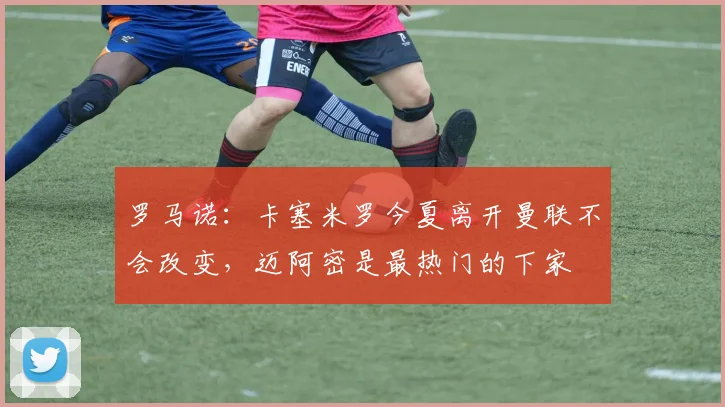 罗马诺：卡塞米罗今夏离开曼联不会改变，迈阿密是最热门的下家