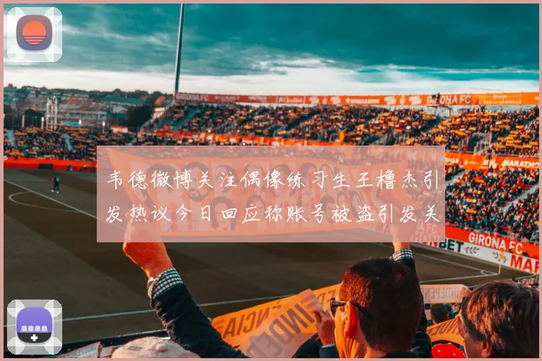 韦德微博关注偶像练习生王橹杰引发热议今日回应称账号被盗引发关注