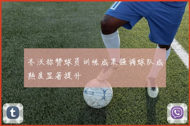 齐沃称赞球员训练成果强调球队成熟度显著提升