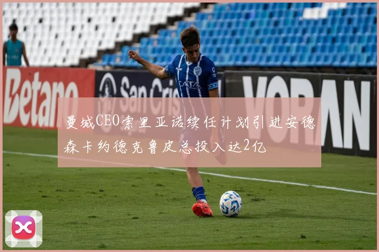 曼城CEO索里亚诺续任计划引进安德森卡约德克鲁皮总投入达2亿