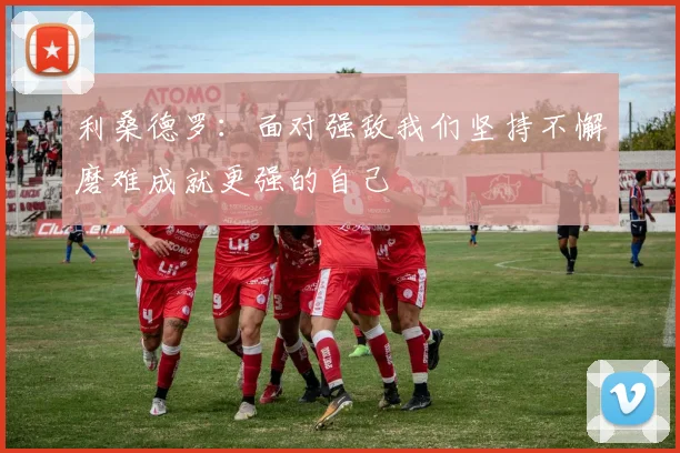 利桑德罗：面对强敌我们坚持不懈磨难成就更强的自己