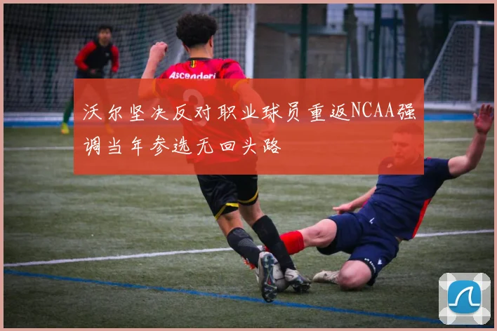 沃尔坚决反对职业球员重返NCAA强调当年参选无回头路