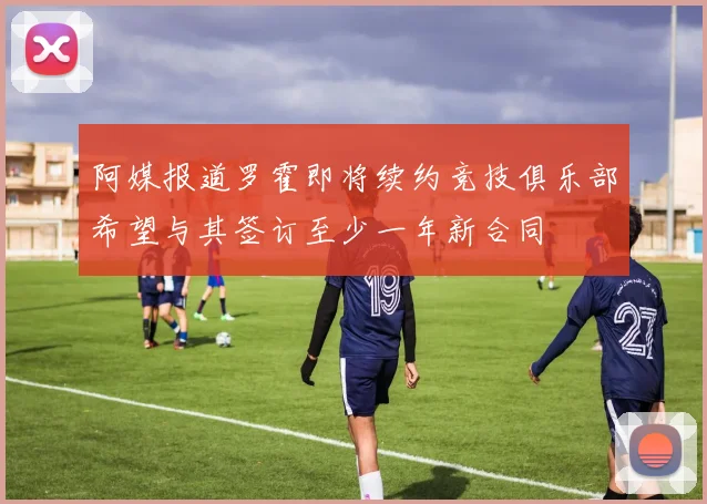 阿媒报道罗霍即将续约竞技俱乐部希望与其签订至少一年新合同
