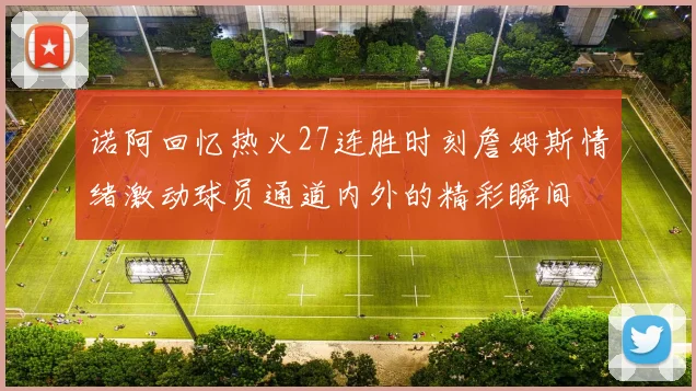 诺阿回忆热火27连胜时刻詹姆斯情绪激动球员通道内外的精彩瞬间
